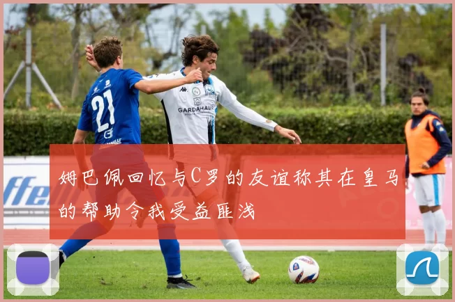 姆巴佩回忆与C罗的友谊称其在皇马的帮助令我受益匪浅