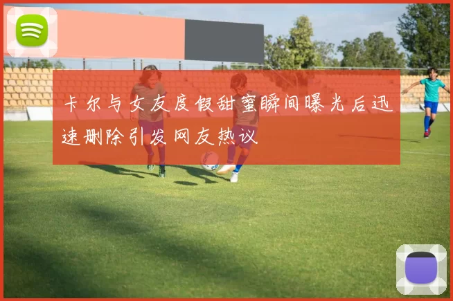 卡尔与女友度假甜蜜瞬间曝光后迅速删除引发网友热议