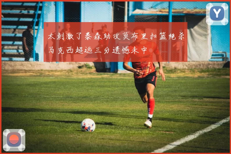 太刺激了泰森助攻莫布里扣篮绝杀马克西超远三分遗憾未中