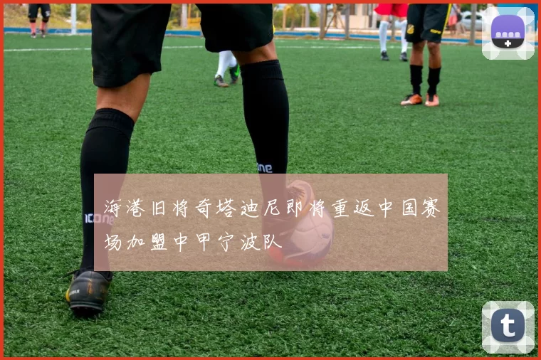 海港旧将奇塔迪尼即将重返中国赛场加盟中甲宁波队
