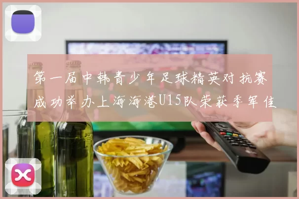 第一届中韩青少年足球精英对抗赛成功举办上海海港U15队荣获季军佳绩