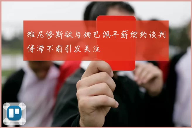 维尼修斯欲与姆巴佩平薪续约谈判停滞不前引发关注