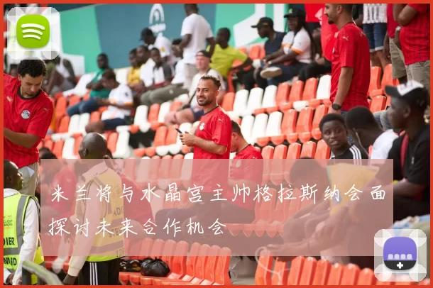 米兰将与水晶宫主帅格拉斯纳会面探讨未来合作机会