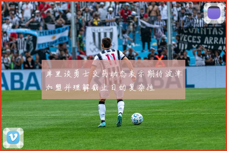 库里谈勇士交易动态表示期待波津加盟并理解截止日的复杂性