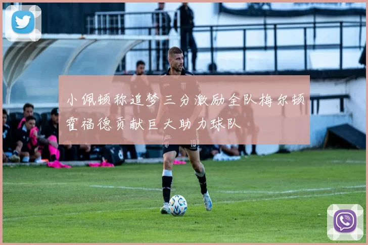 小佩顿称追梦三分激励全队梅尔顿霍福德贡献巨大助力球队
